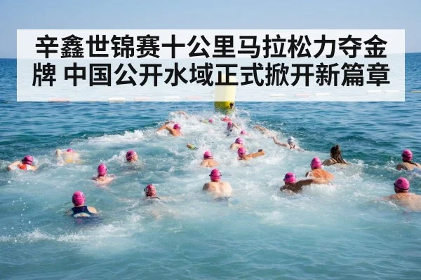 辛鑫世锦赛十公里马拉松力夺金牌 中国公开水域正式掀开新篇章