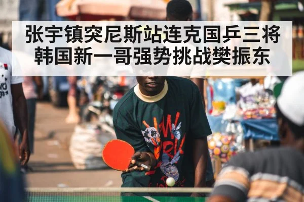 张宇镇突尼斯站连克国乒三将 韩国新一哥强势挑战樊振东