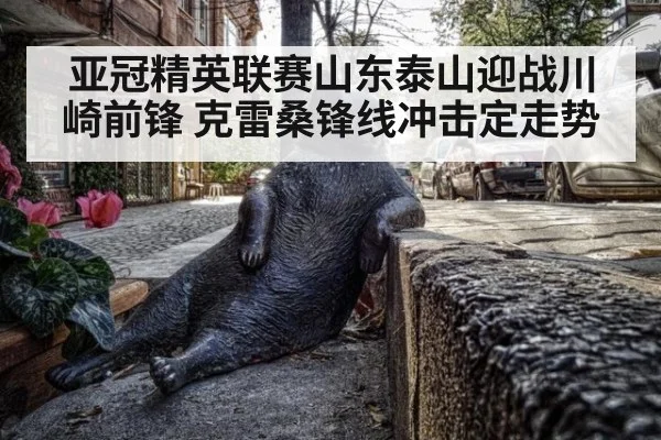 亚冠精英联赛山东泰山迎战川崎前锋 克雷桑锋线冲击定走势